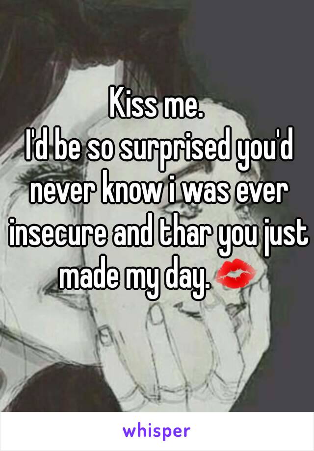 Kiss me.
 I'd be so surprised you'd never know i was ever insecure and thar you just made my day.💋