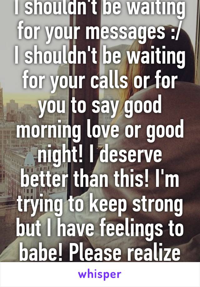 I shouldn't be waiting for your messages :/ I shouldn't be waiting for your calls or for you to say good morning love or good night! I deserve better than this! I'm trying to keep strong but I have feelings to babe! Please realize that! I love you!!