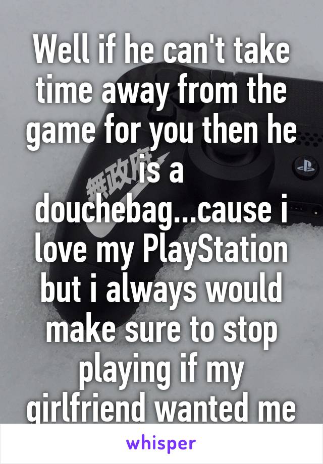 Well if he can't take time away from the game for you then he is a douchebag...cause i love my PlayStation but i always would make sure to stop playing if my girlfriend wanted me