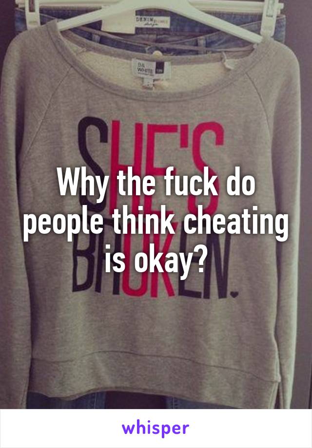 Why the fuck do people think cheating is okay?