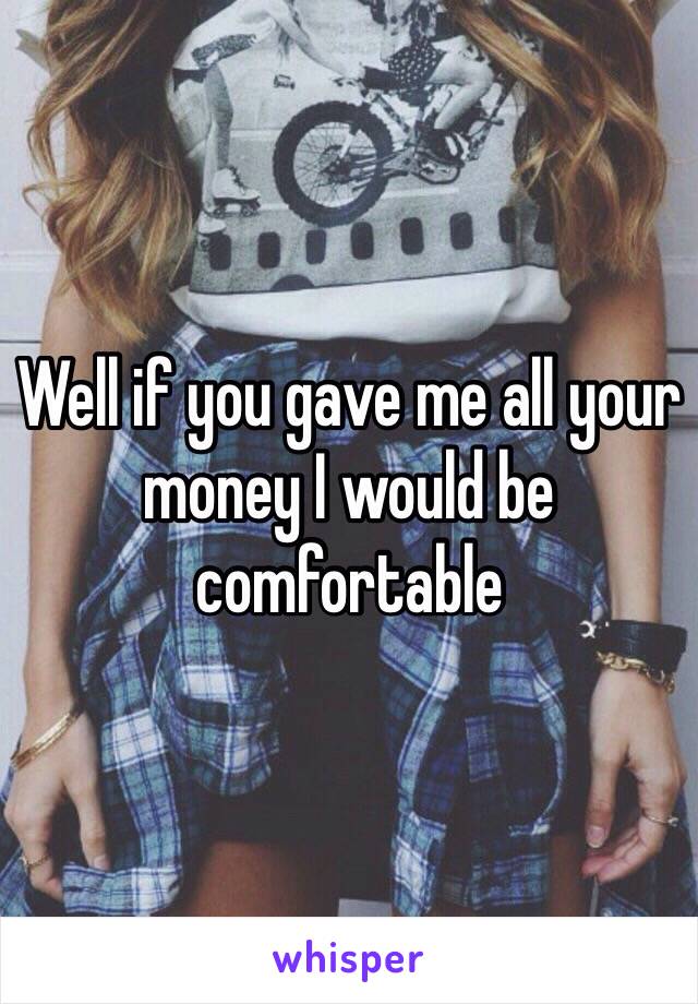 Well if you gave me all your money I would be comfortable