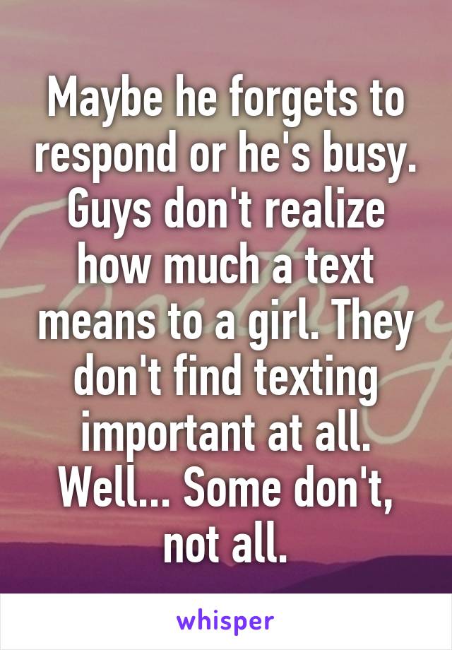 Maybe he forgets to respond or he's busy. Guys don't realize how much a text means to a girl. They don't find texting important at all. Well... Some don't, not all.