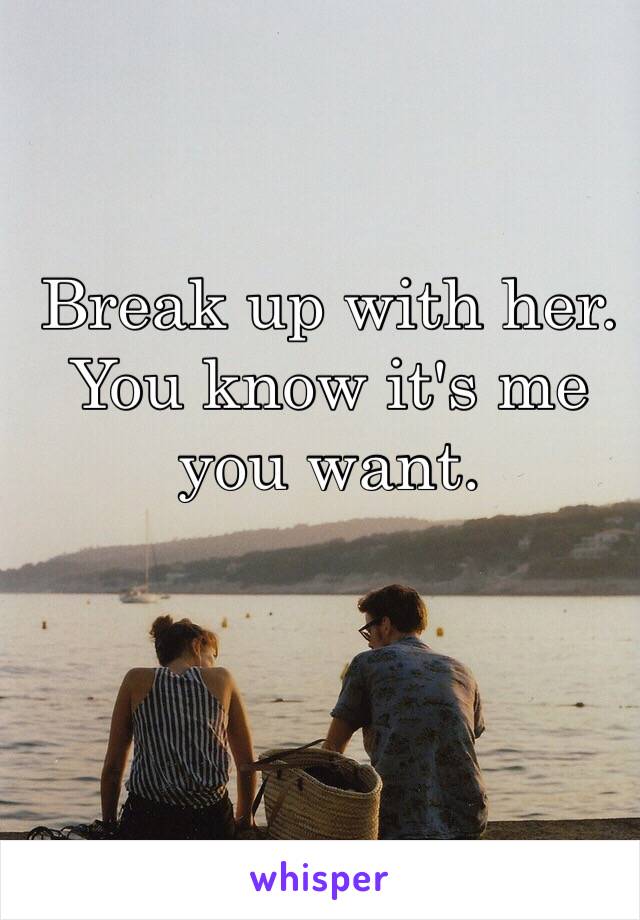 Break up with her.
You know it's me you want.