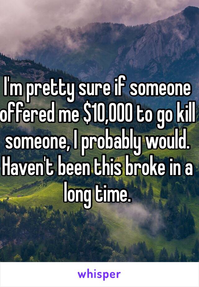 I'm pretty sure if someone offered me $10,000 to go kill someone, I probably would. Haven't been this broke in a long time.