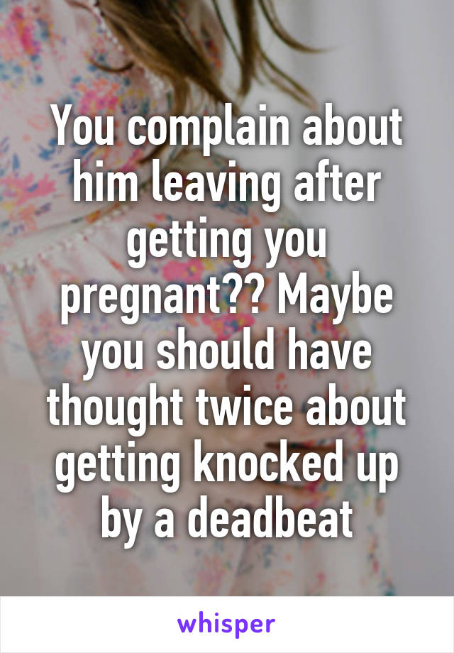 You complain about him leaving after getting you pregnant?? Maybe you should have thought twice about getting knocked up by a deadbeat