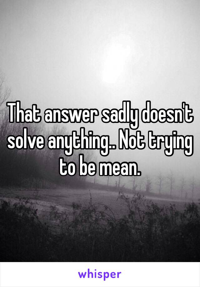 That answer sadly doesn't solve anything.. Not trying to be mean. 