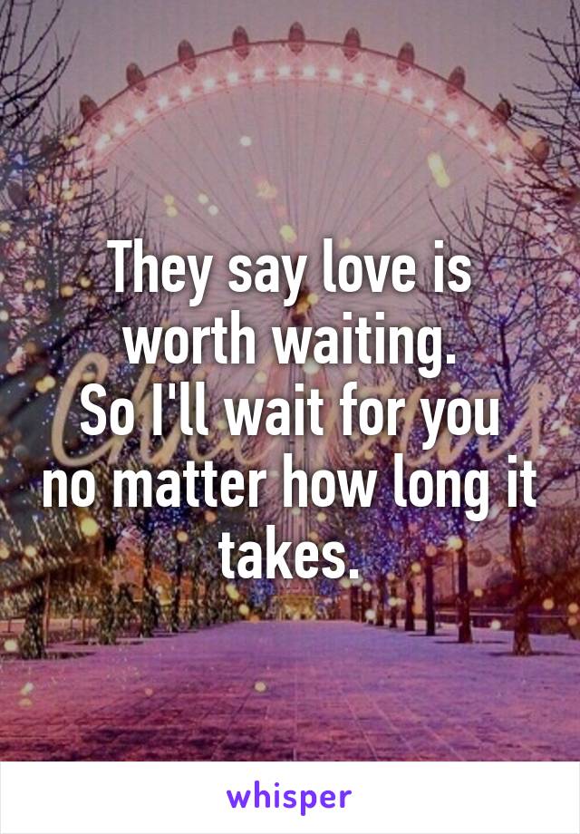 They say love is worth waiting.
So I'll wait for you no matter how long it takes.