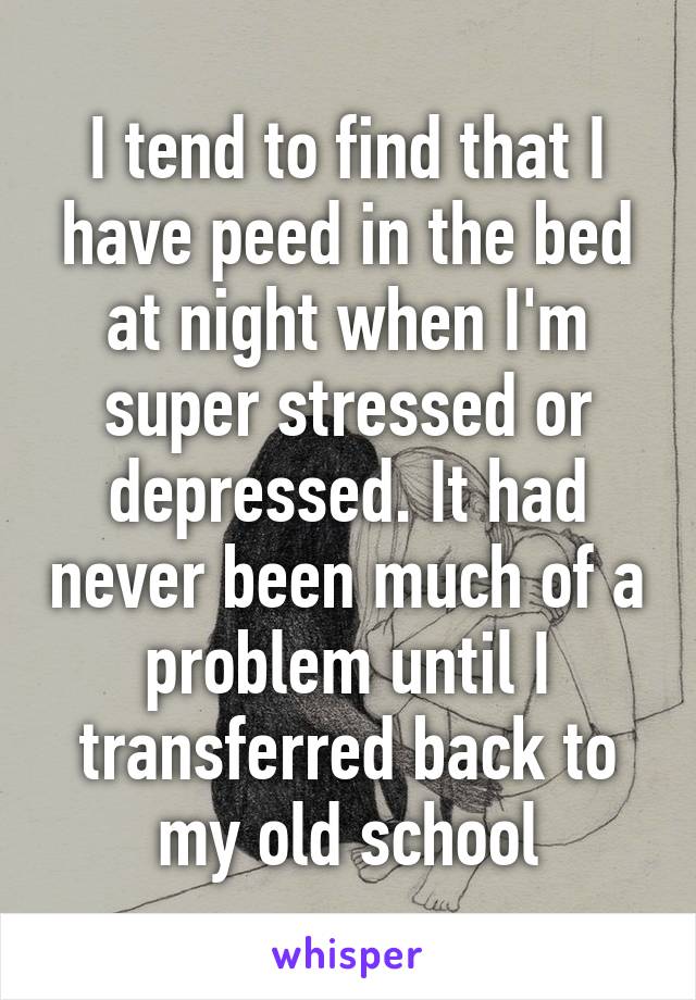 I tend to find that I have peed in the bed at night when I'm super stressed or depressed. It had never been much of a problem until I transferred back to my old school