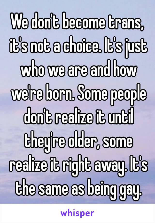 We don't become trans, it's not a choice. It's just who we are and how we're born. Some people don't realize it until they're older, some realize it right away. It's the same as being gay.