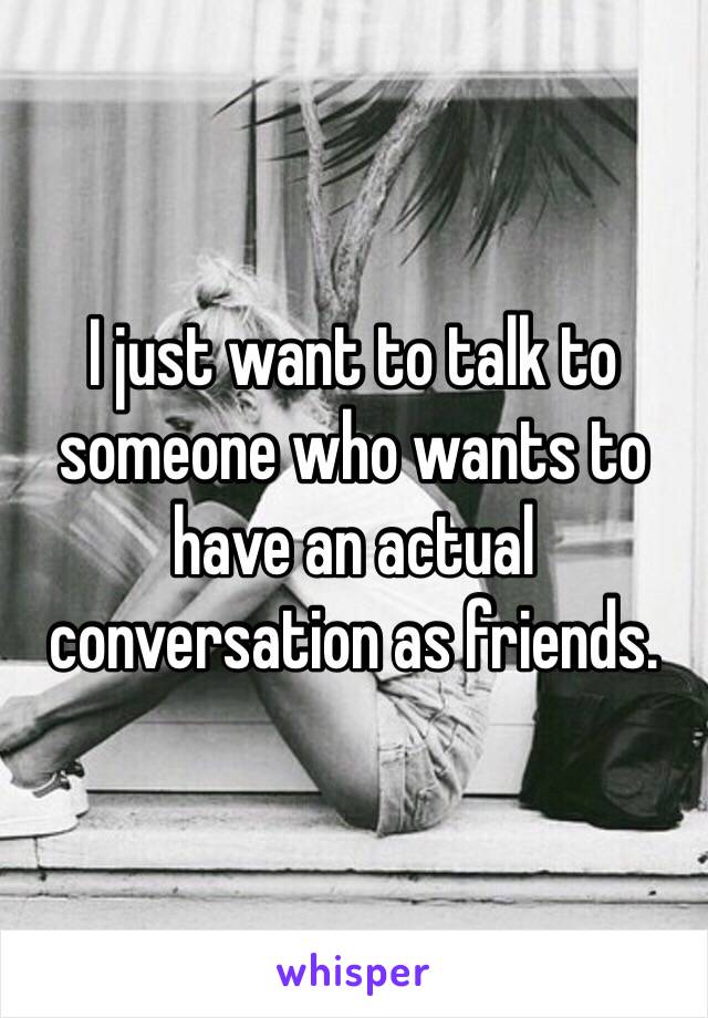 I just want to talk to someone who wants to have an actual conversation as friends. 