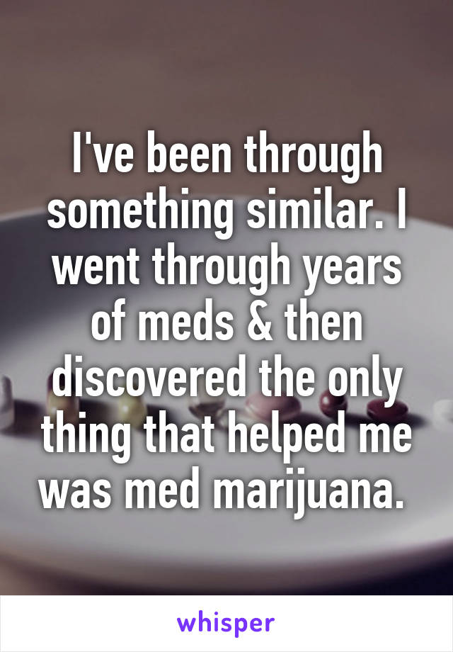 I've been through something similar. I went through years of meds & then discovered the only thing that helped me was med marijuana. 