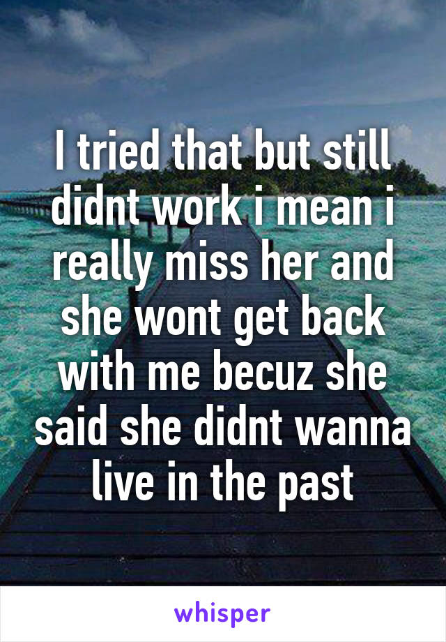 I tried that but still didnt work i mean i really miss her and she wont get back with me becuz she said she didnt wanna live in the past