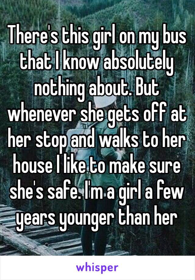 There's this girl on my bus that I know absolutely nothing about. But whenever she gets off at her stop and walks to her house I like to make sure she's safe. I'm a girl a few years younger than her