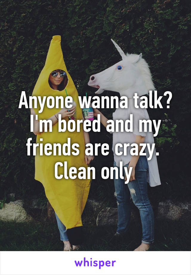 Anyone wanna talk? I'm bored and my friends are crazy. 
Clean only 