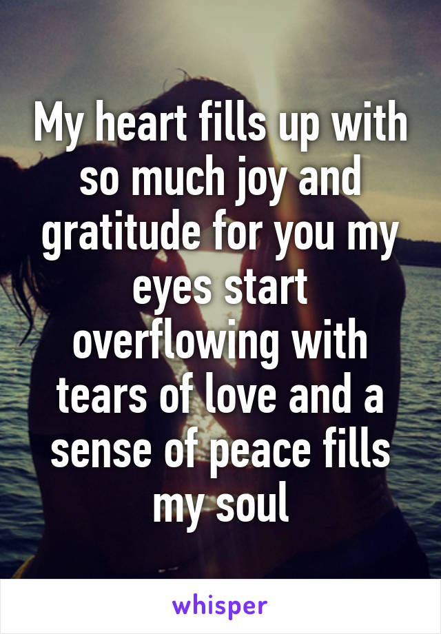 My heart fills up with so much joy and gratitude for you my eyes start overflowing with tears of love and a sense of peace fills my soul