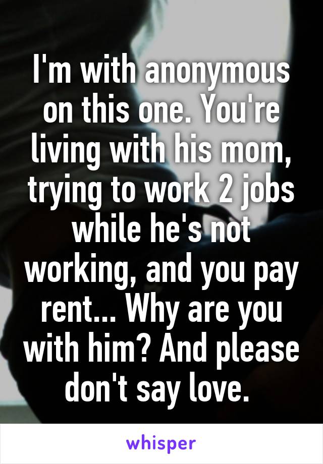 I'm with anonymous on this one. You're living with his mom, trying to work 2 jobs while he's not working, and you pay rent... Why are you with him? And please don't say love. 