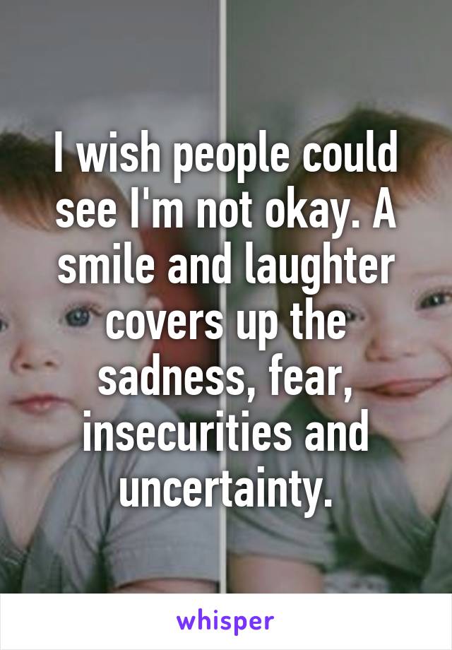 I wish people could see I'm not okay. A smile and laughter covers up the sadness, fear, insecurities and uncertainty.