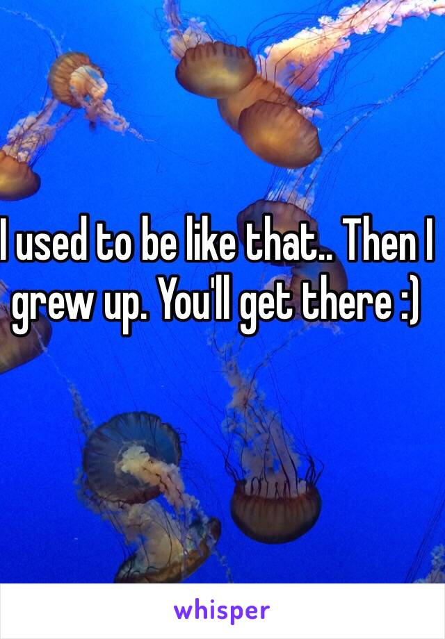 I used to be like that.. Then I grew up. You'll get there :) 
