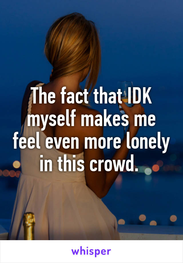 The fact that IDK myself makes me feel even more lonely in this crowd. 