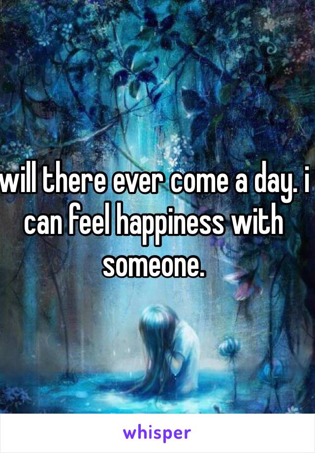 will there ever come a day. i can feel happiness with someone. 