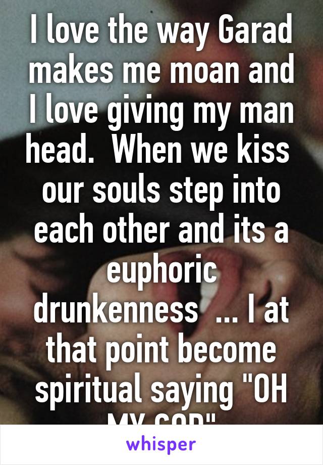 I love the way Garad makes me moan and I love giving my man head.  When we kiss  our souls step into each other and its a euphoric drunkenness  ... I at that point become spiritual saying "OH MY GOD"