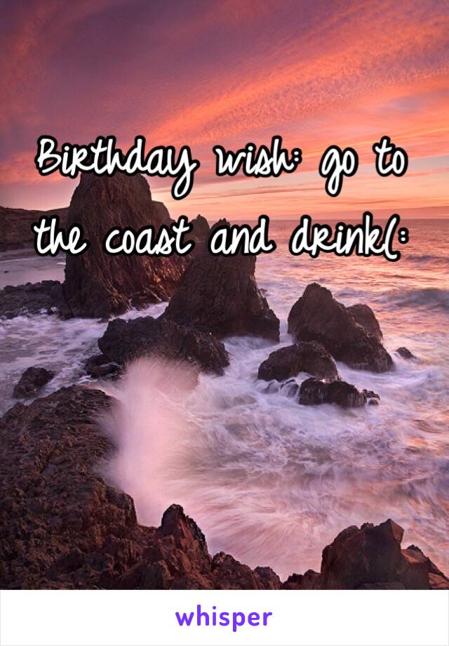 Birthday wish: go to the coast and drink(: