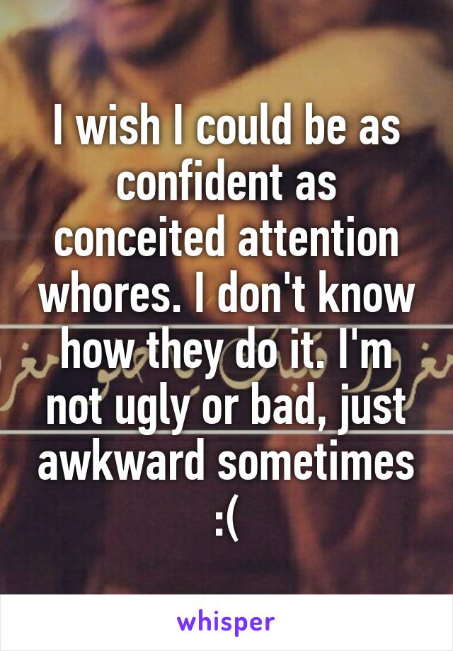 I wish I could be as confident as conceited attention whores. I don't know how they do it. I'm not ugly or bad, just awkward sometimes :(