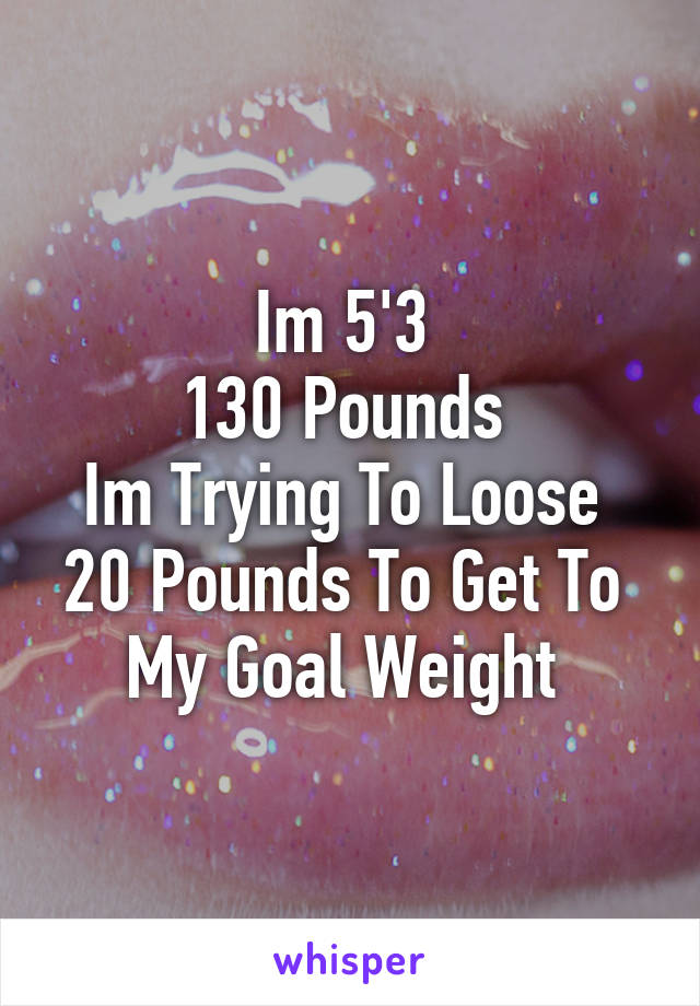 Im 5'3 
130 Pounds 
Im Trying To Loose 
20 Pounds To Get To 
My Goal Weight 