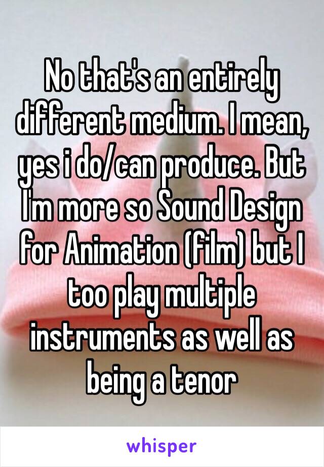 No that's an entirely different medium. I mean, yes i do/can produce. But I'm more so Sound Design for Animation (film) but I too play multiple instruments as well as being a tenor