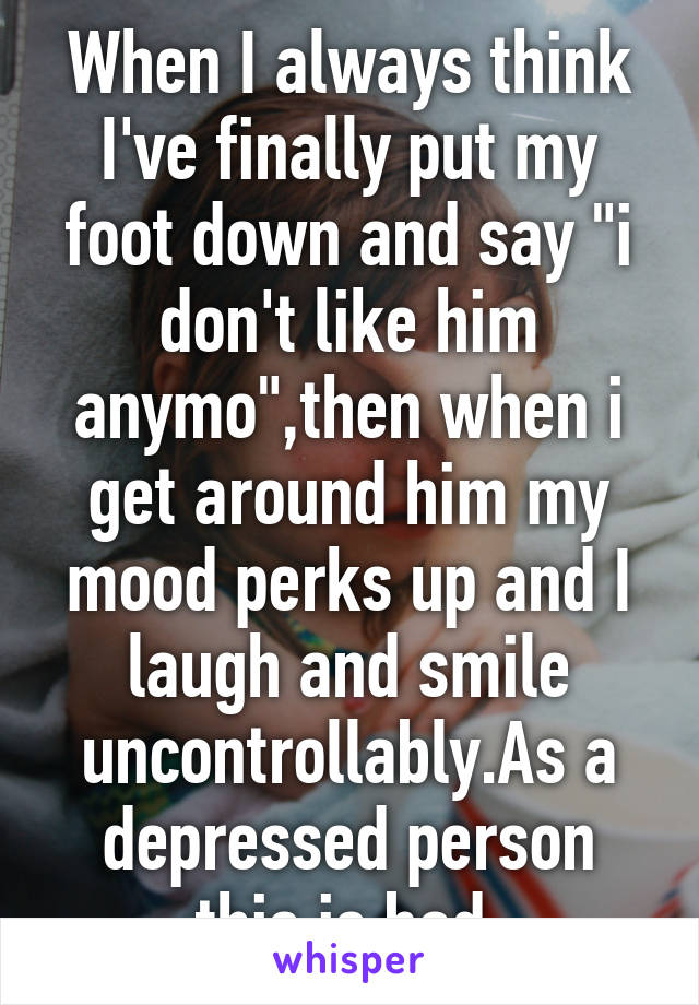 When I always think I've finally put my foot down and say "i don't like him anymo",then when i get around him my mood perks up and I laugh and smile uncontrollably.As a depressed person this is bad.