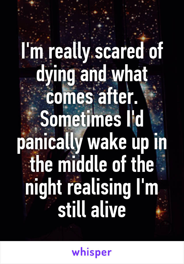 I'm really scared of dying and what comes after. Sometimes I'd panically wake up in the middle of the night realising I'm still alive