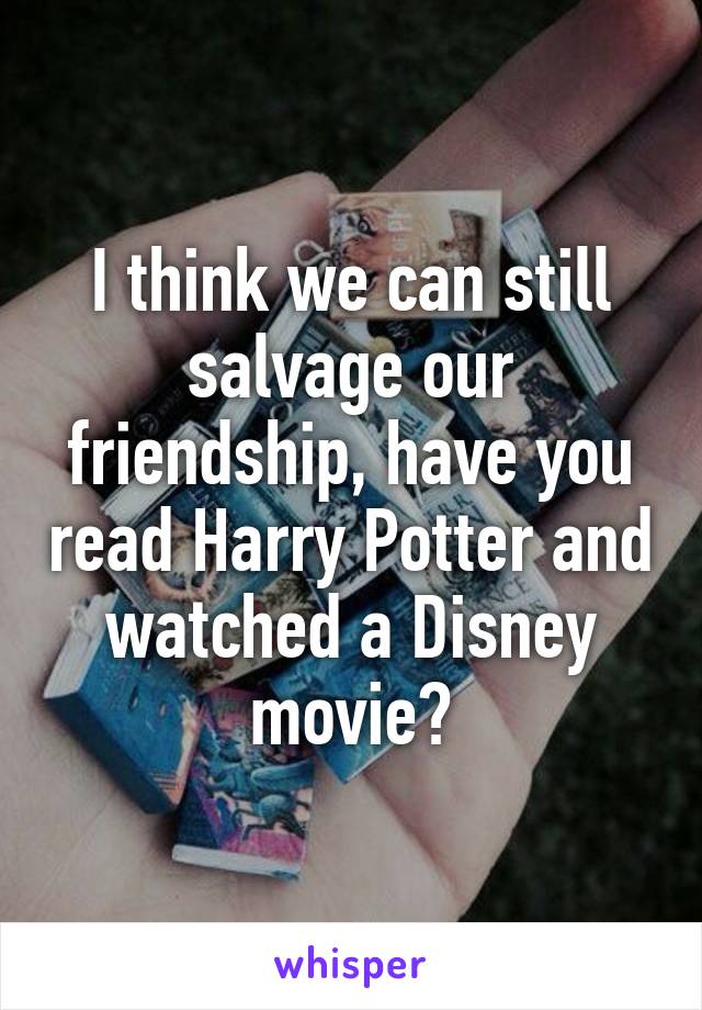 I think we can still salvage our friendship, have you read Harry Potter and watched a Disney movie?