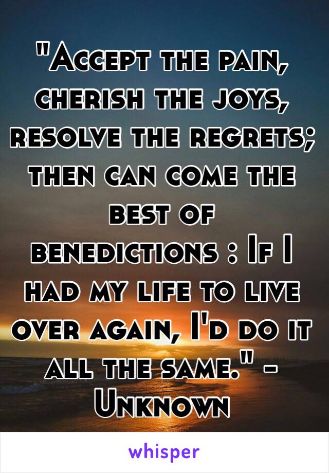 "Accept the pain, cherish the joys, resolve the regrets; then can come the best of benedictions : If I had my life to live over again, I'd do it all the same." -Unknown