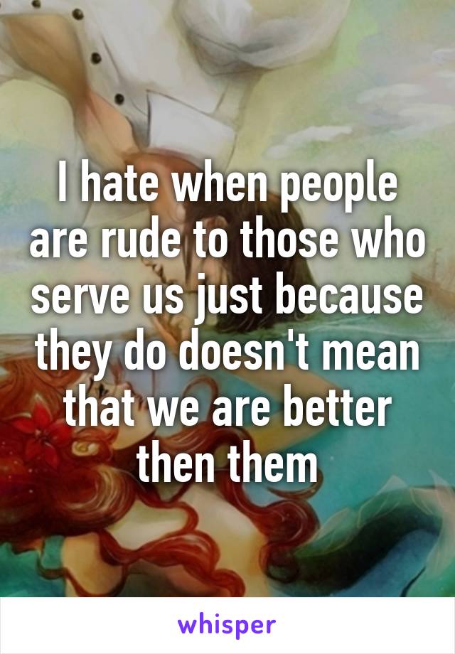 I hate when people are rude to those who serve us just because they do doesn't mean that we are better then them