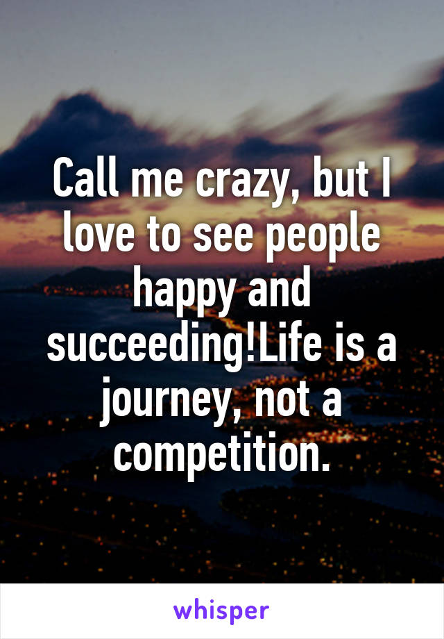 Call me crazy, but I love to see people happy and succeeding!Life is a journey, not a competition.