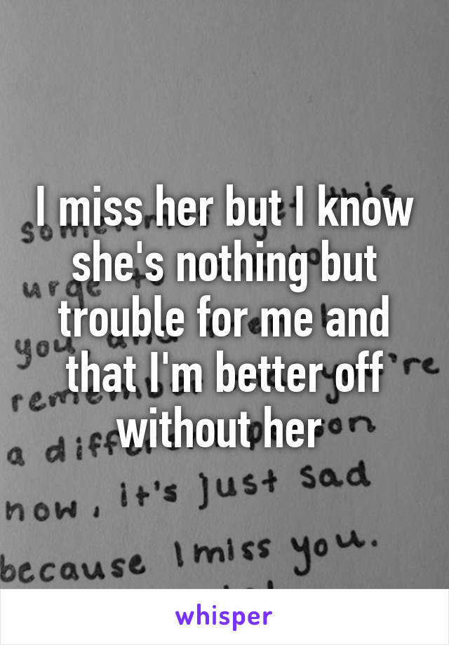 I miss her but I know she's nothing but trouble for me and that I'm better off without her 