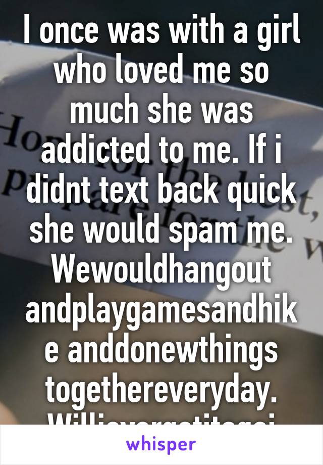 I once was with a girl who loved me so much she was addicted to me. If i didnt text back quick she would spam me. Wewouldhangout andplaygamesandhike anddonewthings togethereveryday. Willievergetitagai