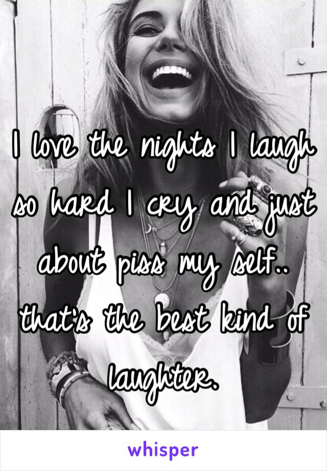 I love the nights I laugh so hard I cry and just about piss my self.. that's the best kind of laughter. 