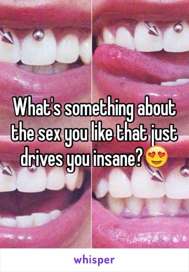 What's something about the sex you like that just drives you insane?😍