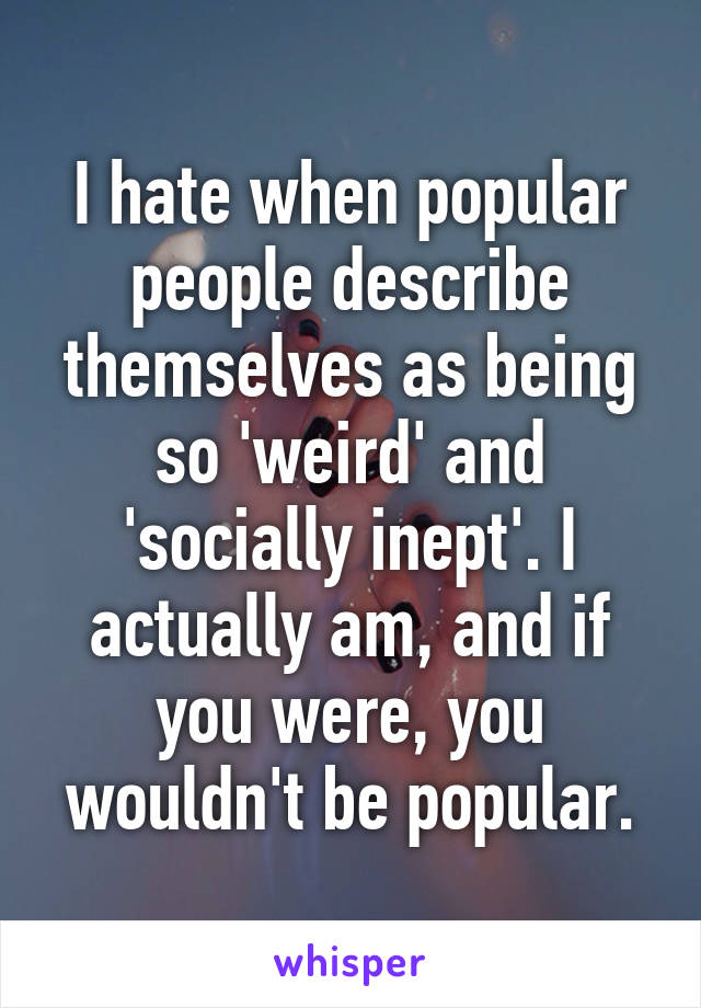 I hate when popular people describe themselves as being so 'weird' and 'socially inept'. I actually am, and if you were, you wouldn't be popular.