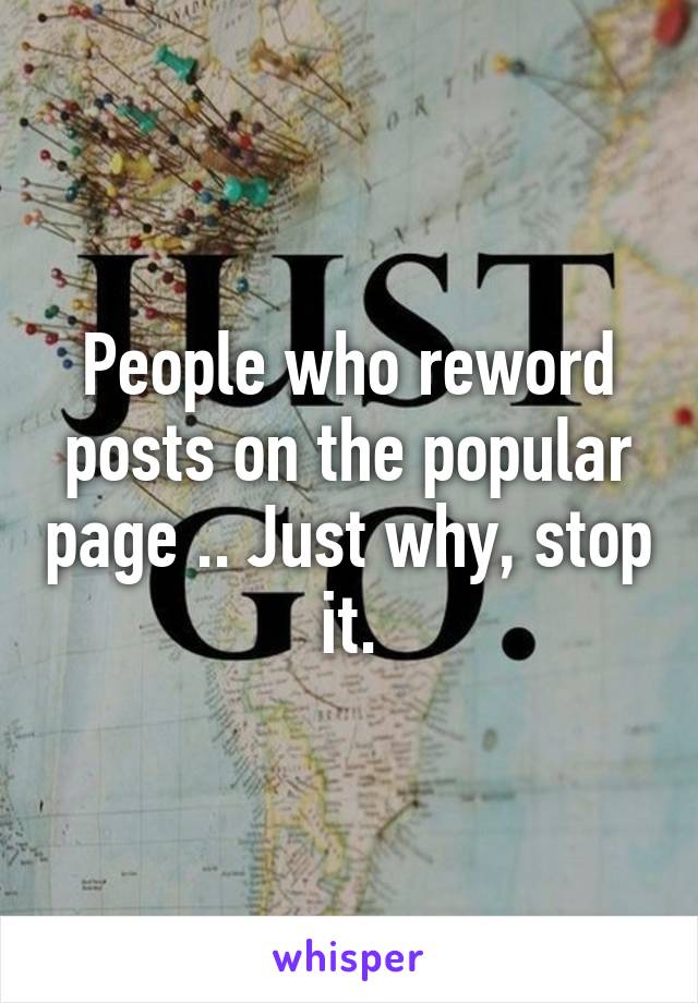 People who reword posts on the popular page .. Just why, stop it.