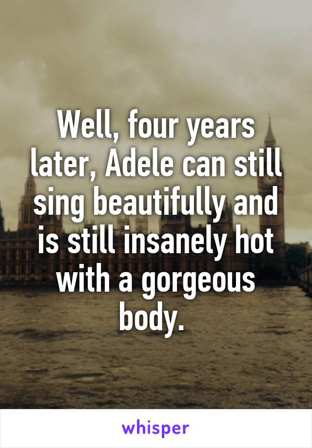 Well, four years later, Adele can still sing beautifully and is still insanely hot with a gorgeous body. 