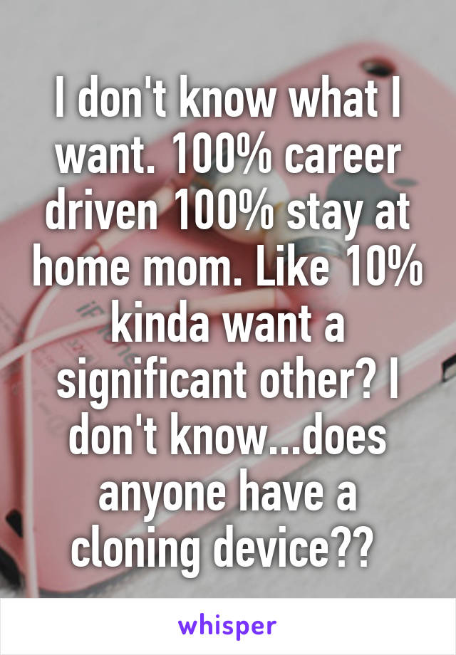 I don't know what I want. 100% career driven 100% stay at home mom. Like 10% kinda want a significant other? I don't know...does anyone have a cloning device?? 