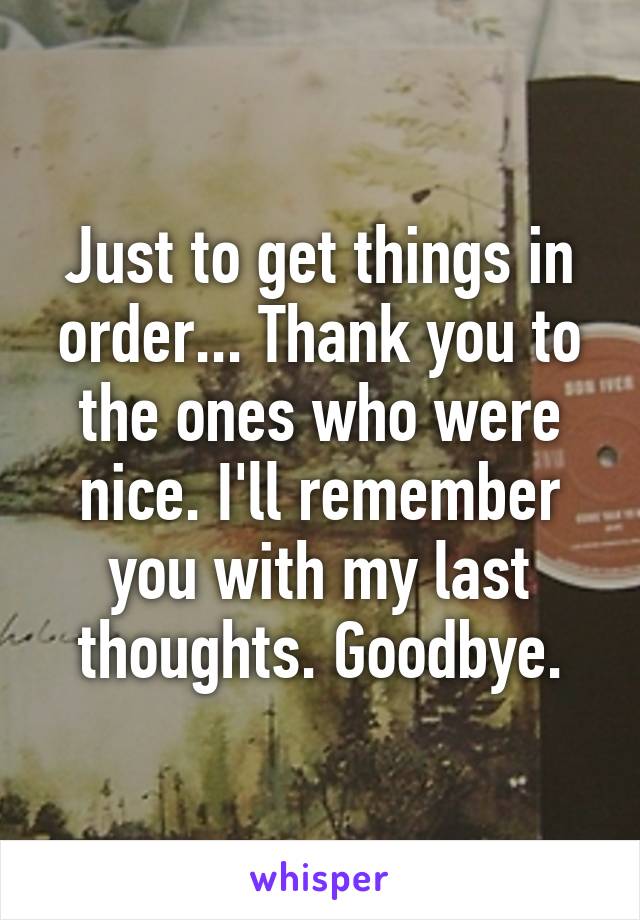 Just to get things in order... Thank you to the ones who were nice. I'll remember you with my last thoughts. Goodbye.