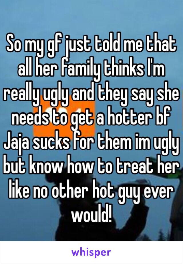 So my gf just told me that all her family thinks I'm really ugly and they say she needs to get a hotter bf Jaja sucks for them im ugly but know how to treat her like no other hot guy ever would! 