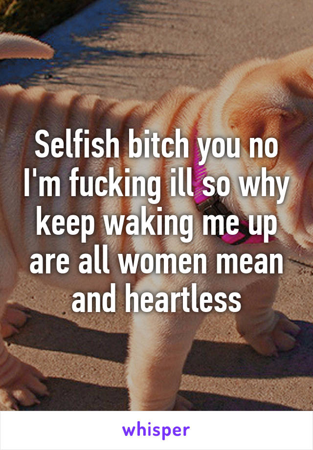 Selfish bitch you no I'm fucking ill so why keep waking me up are all women mean and heartless