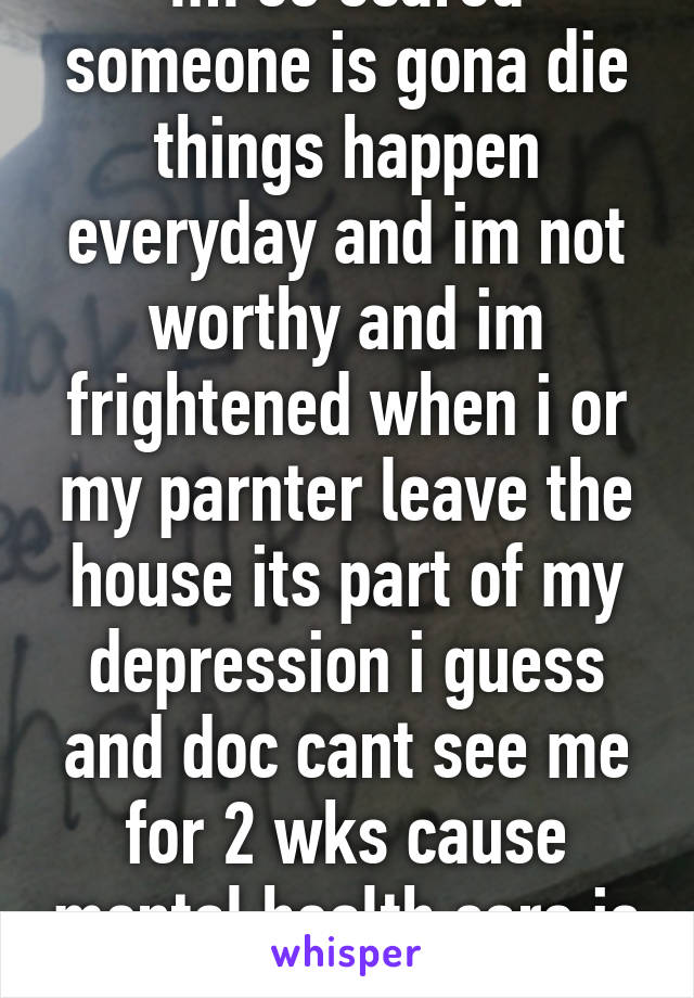 Im so scared someone is gona die things happen everyday and im not worthy and im frightened when i or my parnter leave the house its part of my depression i guess and doc cant see me for 2 wks cause mental health care is shit 