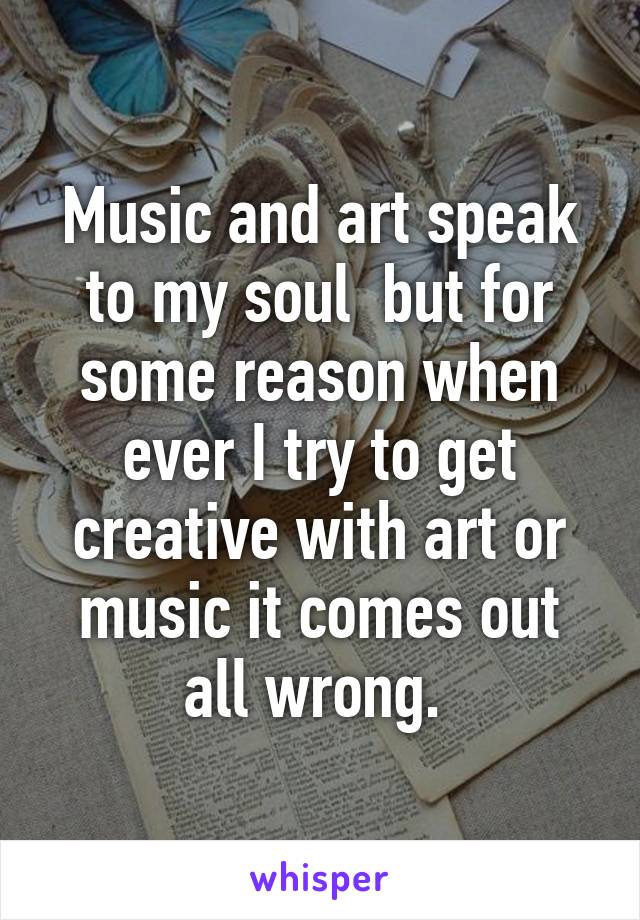 Music and art speak to my soul  but for some reason when ever I try to get creative with art or music it comes out all wrong. 