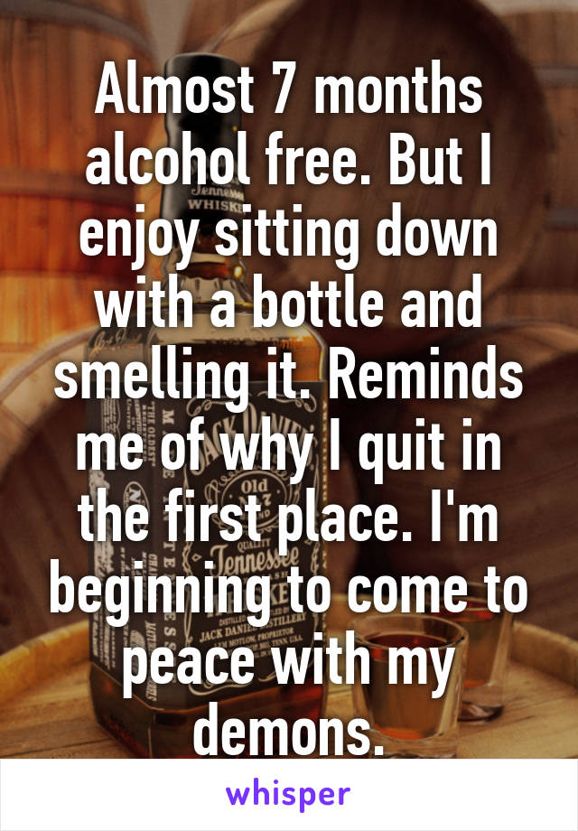 Almost 7 months alcohol free. But I enjoy sitting down with a bottle and smelling it. Reminds me of why I quit in the first place. I'm beginning to come to peace with my demons.
