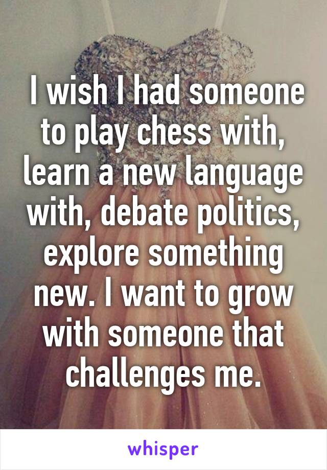  I wish I had someone to play chess with, learn a new language with, debate politics, explore something new. I want to grow with someone that challenges me.